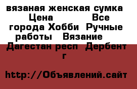 вязаная женская сумка  › Цена ­ 2 500 - Все города Хобби. Ручные работы » Вязание   . Дагестан респ.,Дербент г.